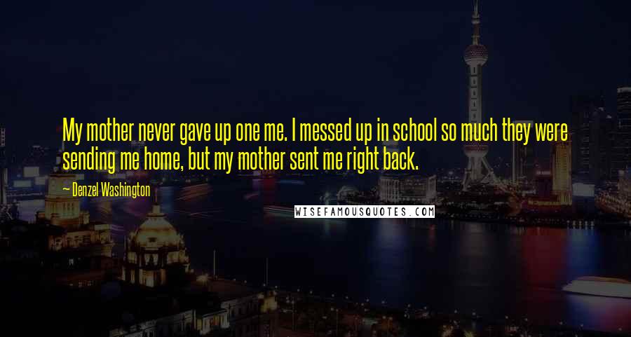 Denzel Washington Quotes: My mother never gave up one me. I messed up in school so much they were sending me home, but my mother sent me right back.