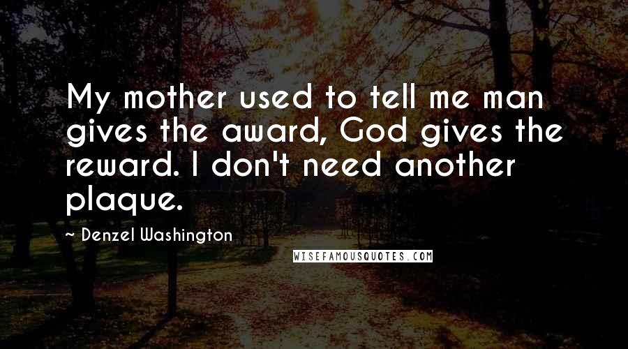 Denzel Washington Quotes: My mother used to tell me man gives the award, God gives the reward. I don't need another plaque.