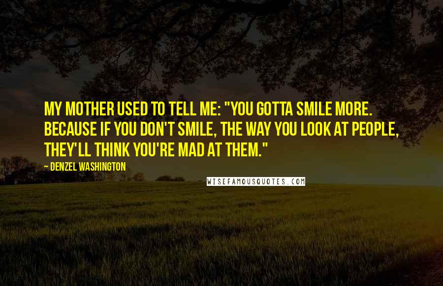 Denzel Washington Quotes: My mother used to tell me: "You gotta smile more. Because if you don't smile, the way you look at people, they'll think you're mad at them."