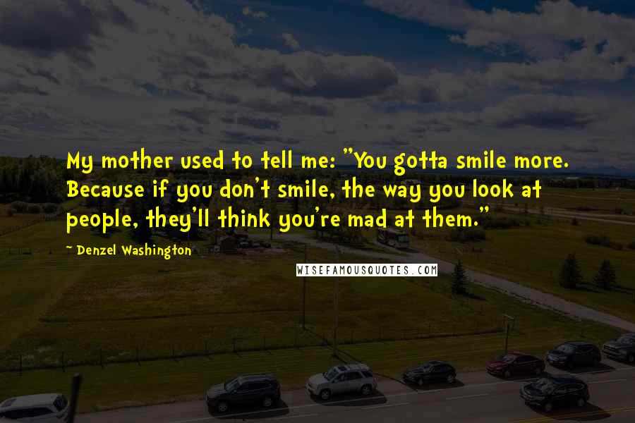 Denzel Washington Quotes: My mother used to tell me: "You gotta smile more. Because if you don't smile, the way you look at people, they'll think you're mad at them."