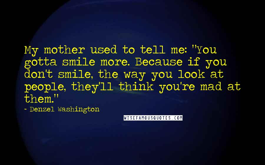 Denzel Washington Quotes: My mother used to tell me: "You gotta smile more. Because if you don't smile, the way you look at people, they'll think you're mad at them."