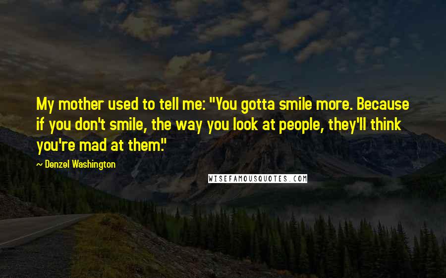 Denzel Washington Quotes: My mother used to tell me: "You gotta smile more. Because if you don't smile, the way you look at people, they'll think you're mad at them."