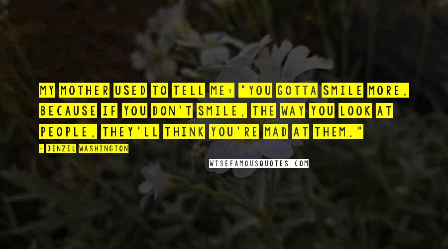 Denzel Washington Quotes: My mother used to tell me: "You gotta smile more. Because if you don't smile, the way you look at people, they'll think you're mad at them."