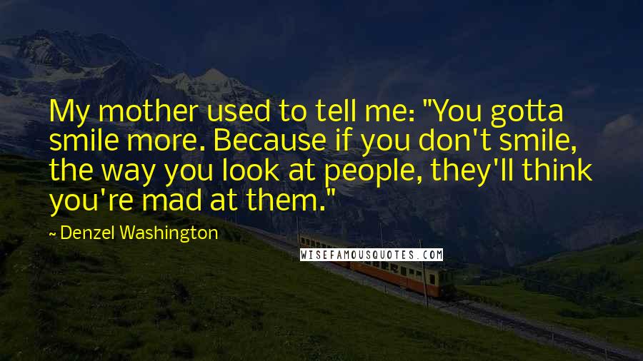 Denzel Washington Quotes: My mother used to tell me: "You gotta smile more. Because if you don't smile, the way you look at people, they'll think you're mad at them."