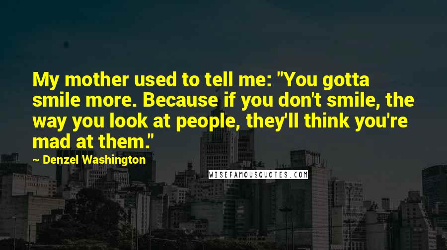 Denzel Washington Quotes: My mother used to tell me: "You gotta smile more. Because if you don't smile, the way you look at people, they'll think you're mad at them."