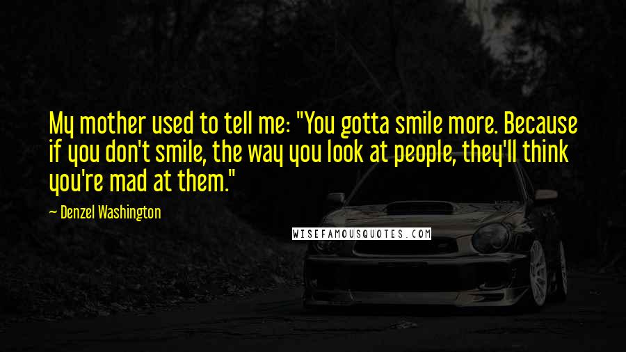 Denzel Washington Quotes: My mother used to tell me: "You gotta smile more. Because if you don't smile, the way you look at people, they'll think you're mad at them."