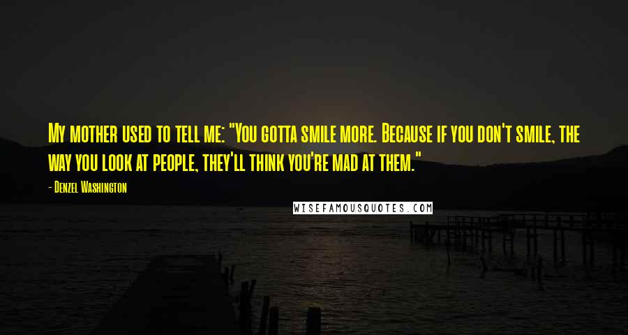 Denzel Washington Quotes: My mother used to tell me: "You gotta smile more. Because if you don't smile, the way you look at people, they'll think you're mad at them."