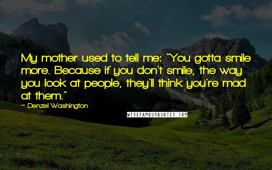 Denzel Washington Quotes: My mother used to tell me: "You gotta smile more. Because if you don't smile, the way you look at people, they'll think you're mad at them."