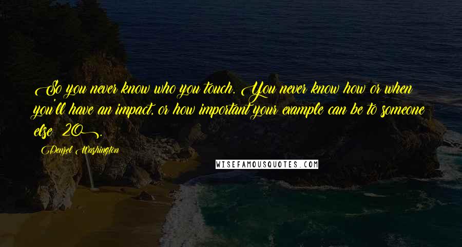 Denzel Washington Quotes: So you never know who you touch. You never know how or when you'll have an impact, or how important your example can be to someone else (20).