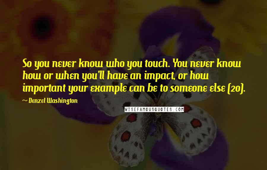Denzel Washington Quotes: So you never know who you touch. You never know how or when you'll have an impact, or how important your example can be to someone else (20).