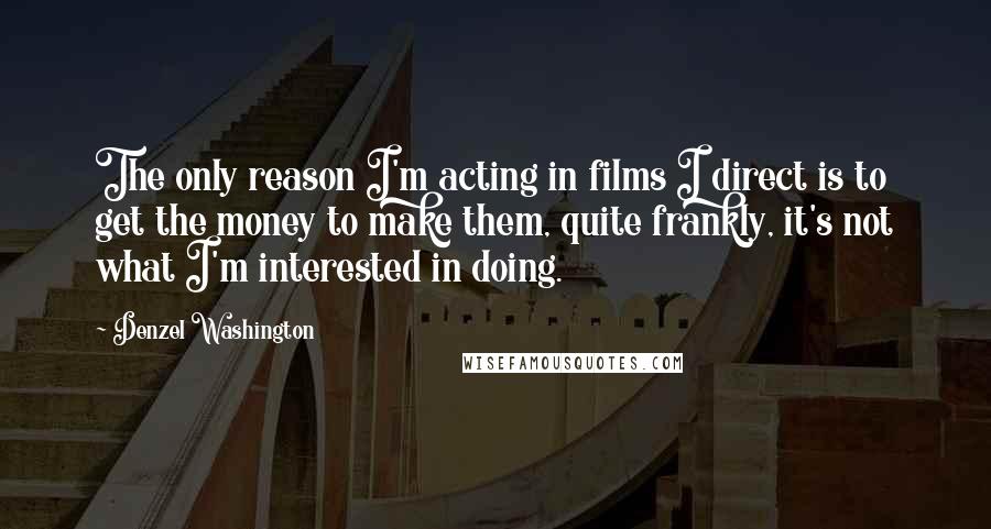 Denzel Washington Quotes: The only reason I'm acting in films I direct is to get the money to make them, quite frankly, it's not what I'm interested in doing.