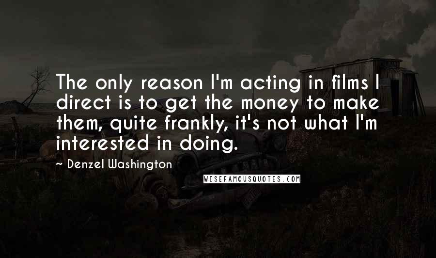 Denzel Washington Quotes: The only reason I'm acting in films I direct is to get the money to make them, quite frankly, it's not what I'm interested in doing.