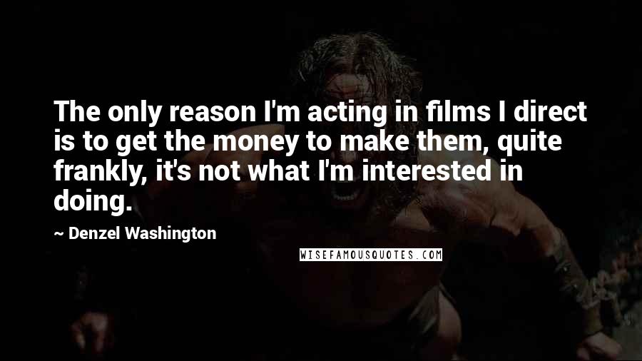 Denzel Washington Quotes: The only reason I'm acting in films I direct is to get the money to make them, quite frankly, it's not what I'm interested in doing.