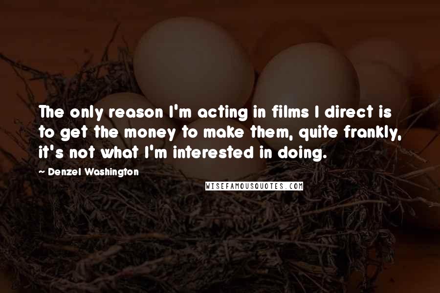 Denzel Washington Quotes: The only reason I'm acting in films I direct is to get the money to make them, quite frankly, it's not what I'm interested in doing.