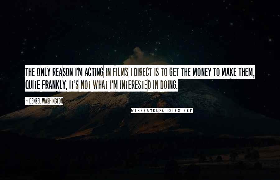 Denzel Washington Quotes: The only reason I'm acting in films I direct is to get the money to make them, quite frankly, it's not what I'm interested in doing.