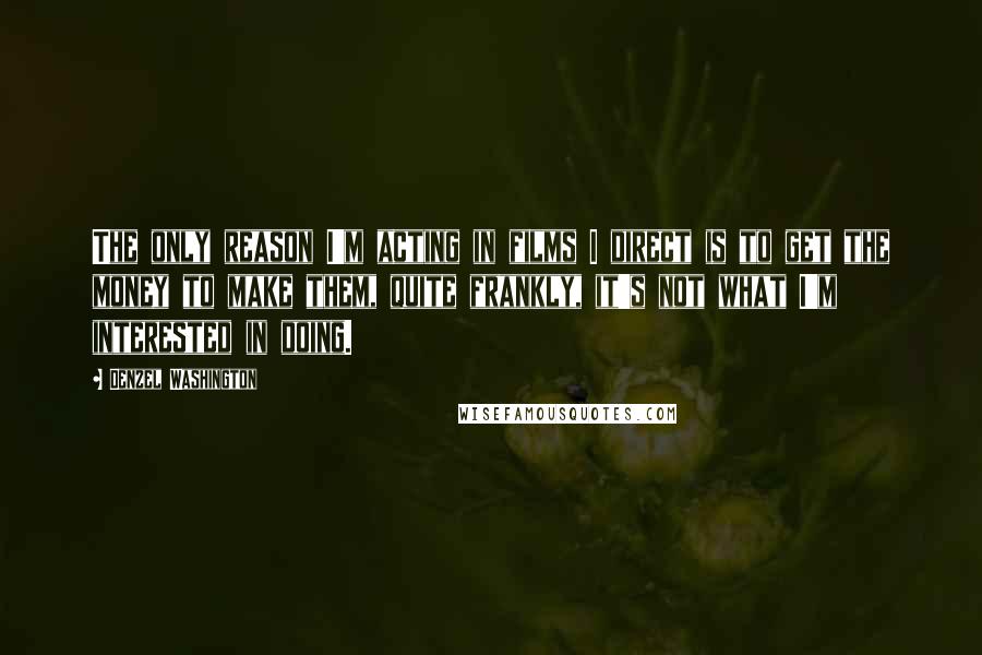 Denzel Washington Quotes: The only reason I'm acting in films I direct is to get the money to make them, quite frankly, it's not what I'm interested in doing.