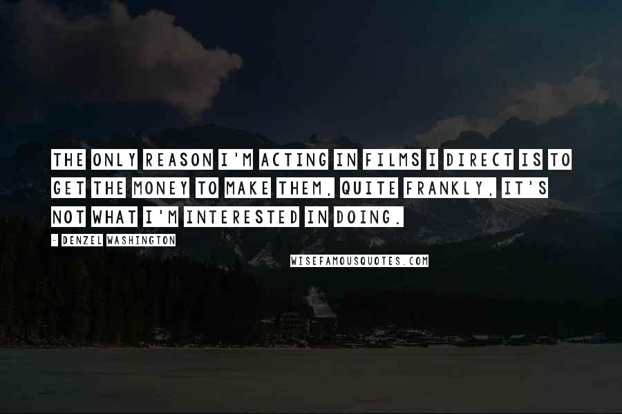 Denzel Washington Quotes: The only reason I'm acting in films I direct is to get the money to make them, quite frankly, it's not what I'm interested in doing.