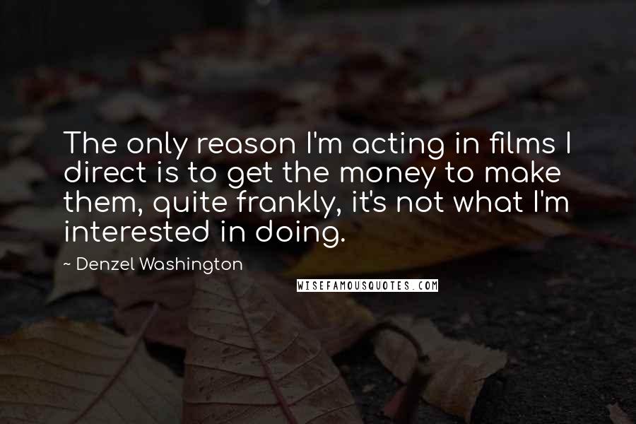 Denzel Washington Quotes: The only reason I'm acting in films I direct is to get the money to make them, quite frankly, it's not what I'm interested in doing.