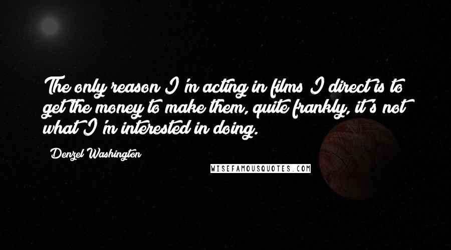 Denzel Washington Quotes: The only reason I'm acting in films I direct is to get the money to make them, quite frankly, it's not what I'm interested in doing.