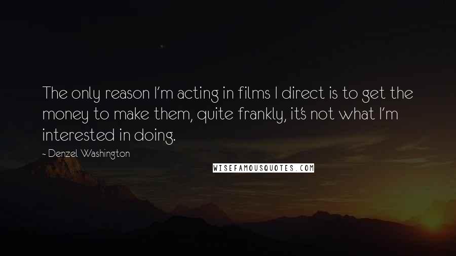 Denzel Washington Quotes: The only reason I'm acting in films I direct is to get the money to make them, quite frankly, it's not what I'm interested in doing.