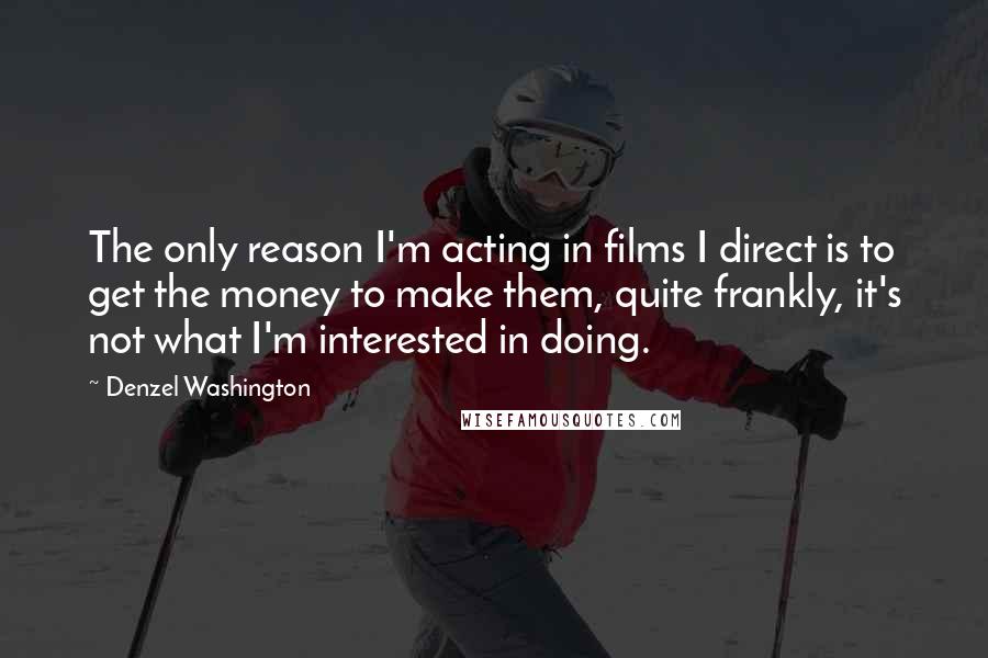 Denzel Washington Quotes: The only reason I'm acting in films I direct is to get the money to make them, quite frankly, it's not what I'm interested in doing.