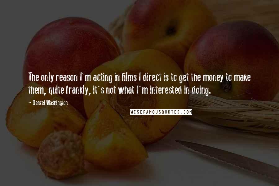 Denzel Washington Quotes: The only reason I'm acting in films I direct is to get the money to make them, quite frankly, it's not what I'm interested in doing.