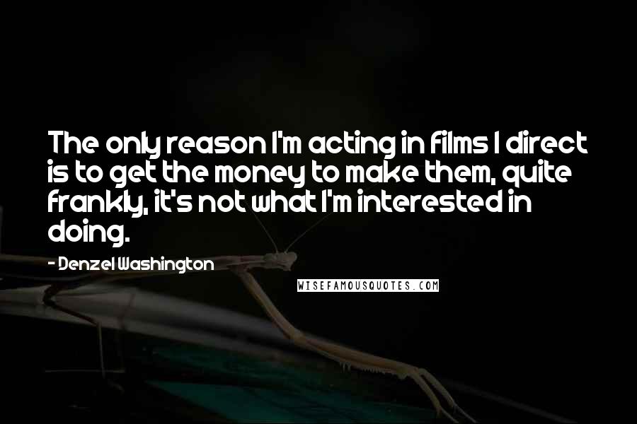 Denzel Washington Quotes: The only reason I'm acting in films I direct is to get the money to make them, quite frankly, it's not what I'm interested in doing.