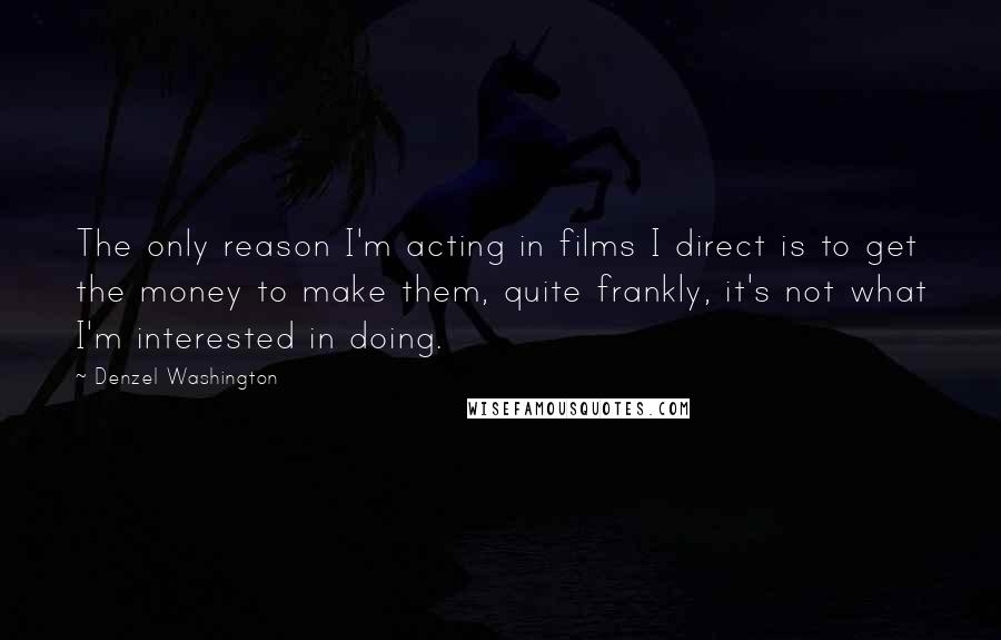 Denzel Washington Quotes: The only reason I'm acting in films I direct is to get the money to make them, quite frankly, it's not what I'm interested in doing.