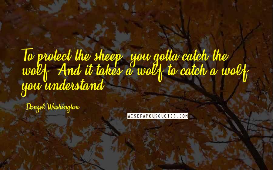 Denzel Washington Quotes: To protect the sheep, you gotta catch the wolf. And it takes a wolf to catch a wolf, you understand?