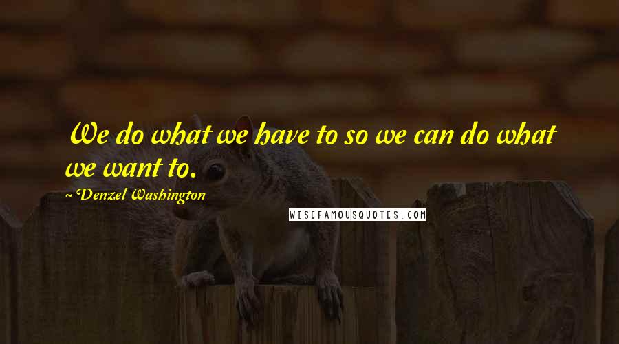 Denzel Washington Quotes: We do what we have to so we can do what we want to.