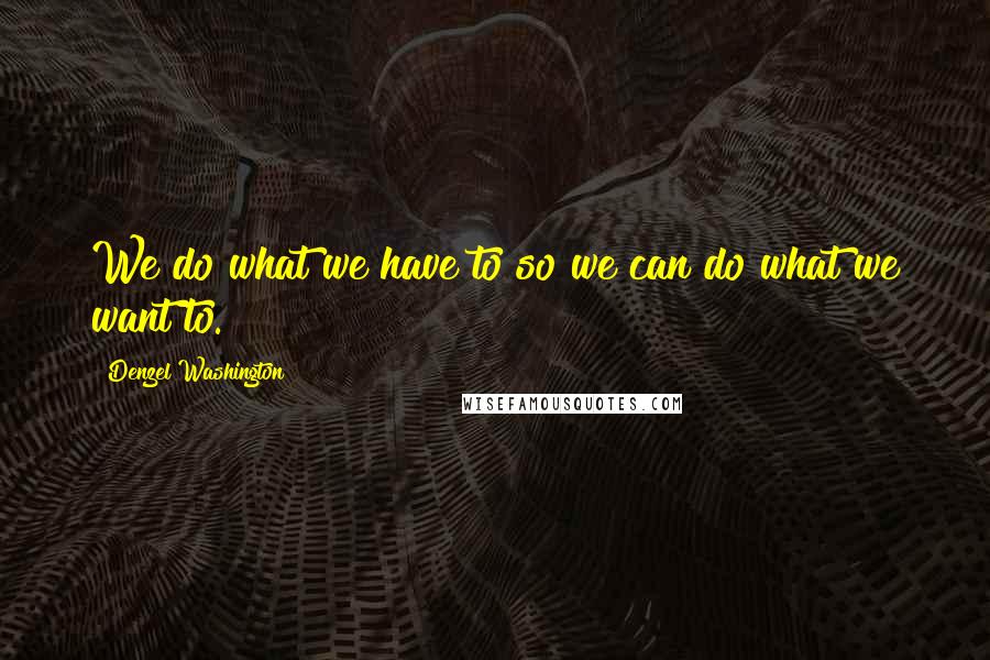 Denzel Washington Quotes: We do what we have to so we can do what we want to.