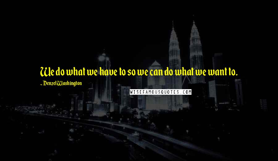 Denzel Washington Quotes: We do what we have to so we can do what we want to.