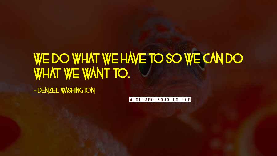 Denzel Washington Quotes: We do what we have to so we can do what we want to.