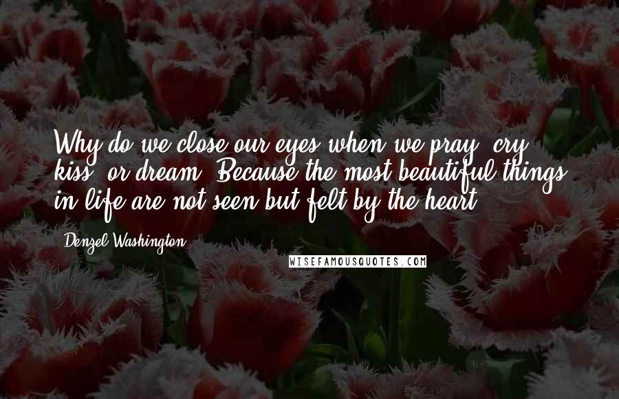 Denzel Washington Quotes: Why do we close our eyes when we pray, cry, kiss, or dream? Because the most beautiful things in life are not seen but felt by the heart.