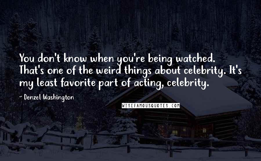 Denzel Washington Quotes: You don't know when you're being watched. That's one of the weird things about celebrity. It's my least favorite part of acting, celebrity.