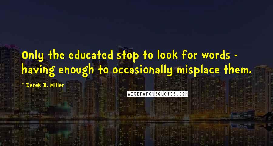 Derek B. Miller Quotes: Only the educated stop to look for words - having enough to occasionally misplace them.