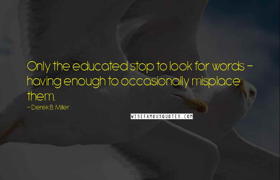 Derek B. Miller Quotes: Only the educated stop to look for words - having enough to occasionally misplace them.