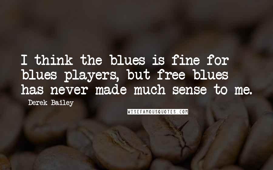 Derek Bailey Quotes: I think the blues is fine for blues players, but free blues has never made much sense to me.