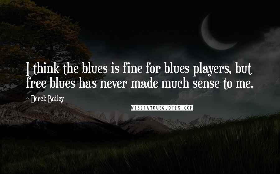 Derek Bailey Quotes: I think the blues is fine for blues players, but free blues has never made much sense to me.