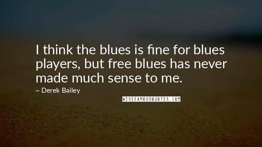 Derek Bailey Quotes: I think the blues is fine for blues players, but free blues has never made much sense to me.