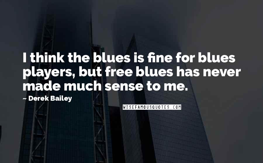 Derek Bailey Quotes: I think the blues is fine for blues players, but free blues has never made much sense to me.