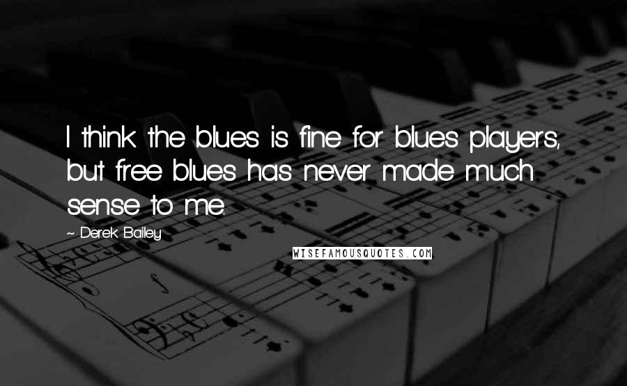 Derek Bailey Quotes: I think the blues is fine for blues players, but free blues has never made much sense to me.