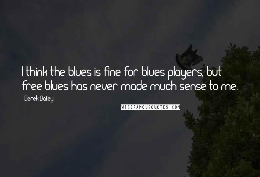 Derek Bailey Quotes: I think the blues is fine for blues players, but free blues has never made much sense to me.