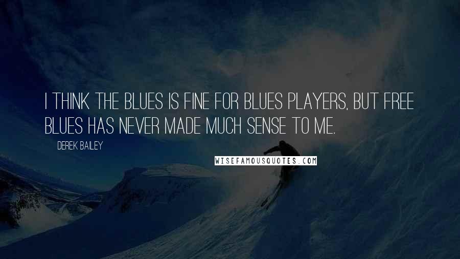 Derek Bailey Quotes: I think the blues is fine for blues players, but free blues has never made much sense to me.