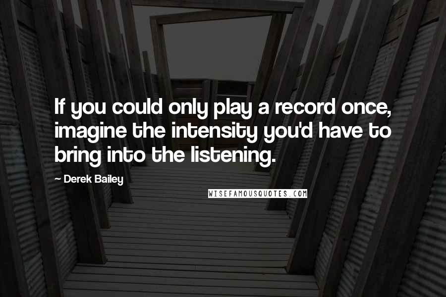 Derek Bailey Quotes: If you could only play a record once, imagine the intensity you'd have to bring into the listening.
