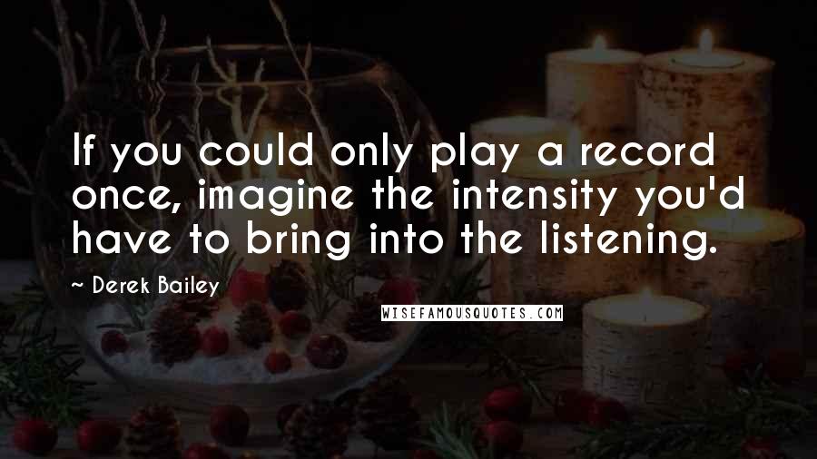 Derek Bailey Quotes: If you could only play a record once, imagine the intensity you'd have to bring into the listening.