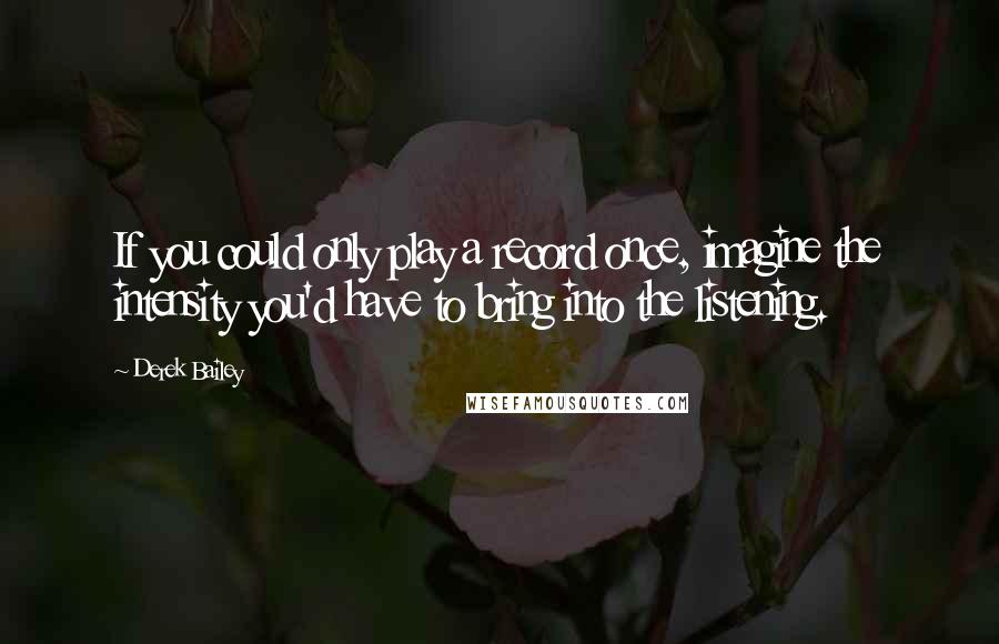 Derek Bailey Quotes: If you could only play a record once, imagine the intensity you'd have to bring into the listening.