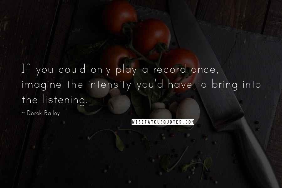 Derek Bailey Quotes: If you could only play a record once, imagine the intensity you'd have to bring into the listening.