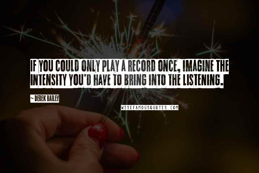 Derek Bailey Quotes: If you could only play a record once, imagine the intensity you'd have to bring into the listening.