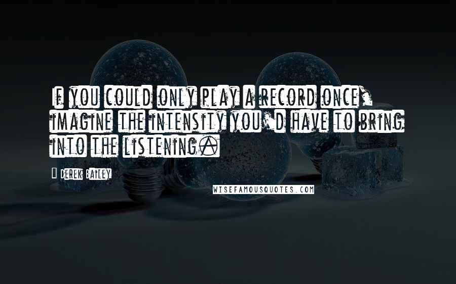 Derek Bailey Quotes: If you could only play a record once, imagine the intensity you'd have to bring into the listening.